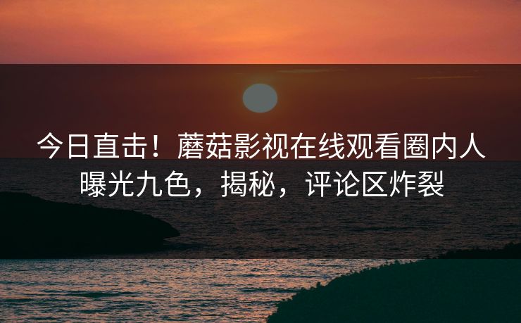 今日直击！蘑菇影视在线观看圈内人曝光九色，揭秘，评论区炸裂