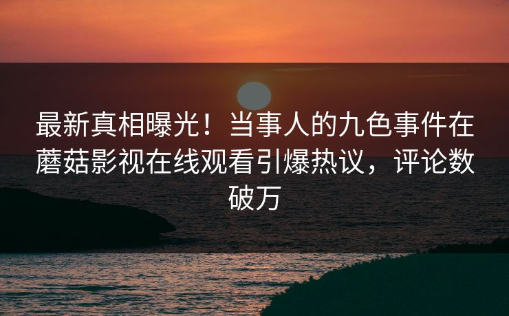 最新真相曝光！当事人的九色事件在蘑菇影视在线观看引爆热议，评论数破万