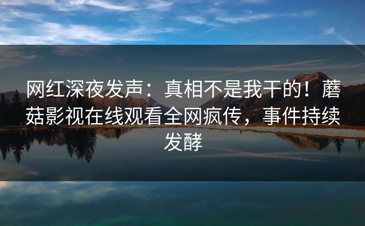 网红深夜发声：真相不是我干的！蘑菇影视在线观看全网疯传，事件持续发酵