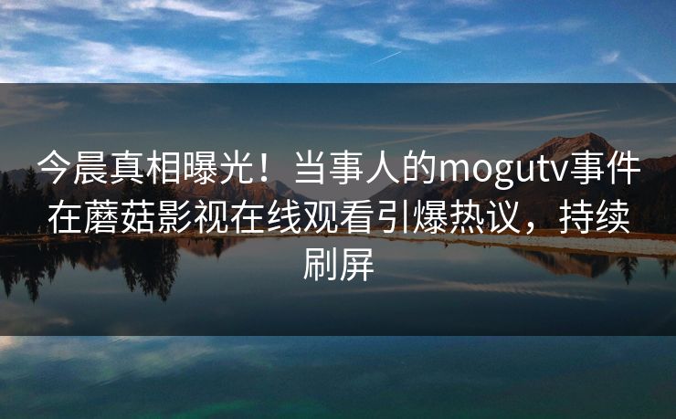 今晨真相曝光！当事人的mogutv事件在蘑菇影视在线观看引爆热议，持续刷屏