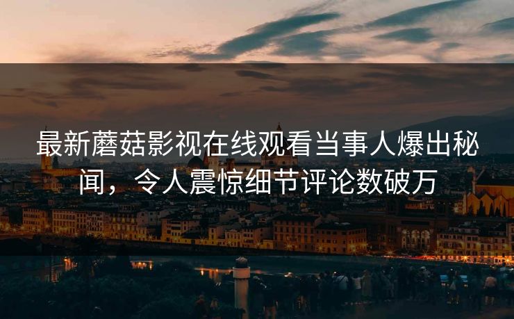 最新蘑菇影视在线观看当事人爆出秘闻,令人震惊细节评论数破万 最新蘑菇影视在线观看当事人爆出秘闻,令人震惊细节评论数破万