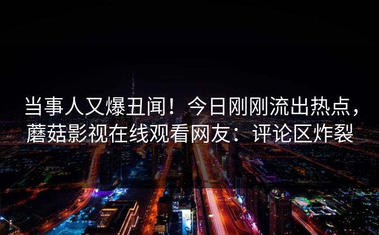 当事人又爆丑闻！今日刚刚流出热点，蘑菇影视在线观看网友：评论区炸裂