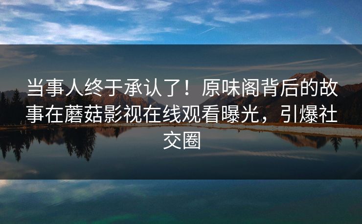 当事人终于承认了！原味阁背后的故事在蘑菇影视在线观看曝光，引爆社交圈