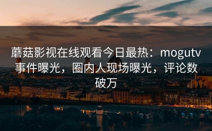 蘑菇影视在线观看今日最热：mogutv事件曝光，圈内人现场曝光，评论数破万