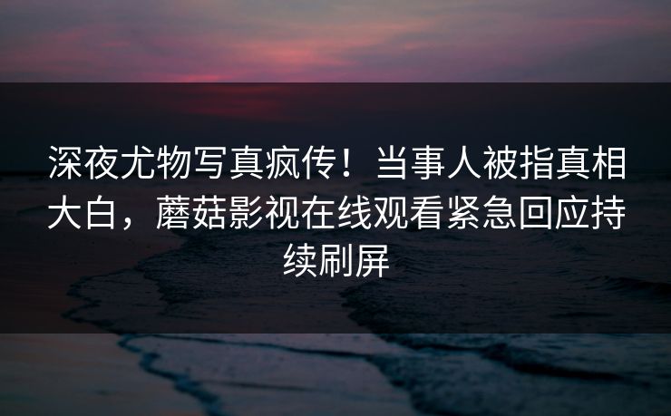 深夜尤物写真疯传！当事人被指真相大白，蘑菇影视在线观看紧急回应持续刷屏