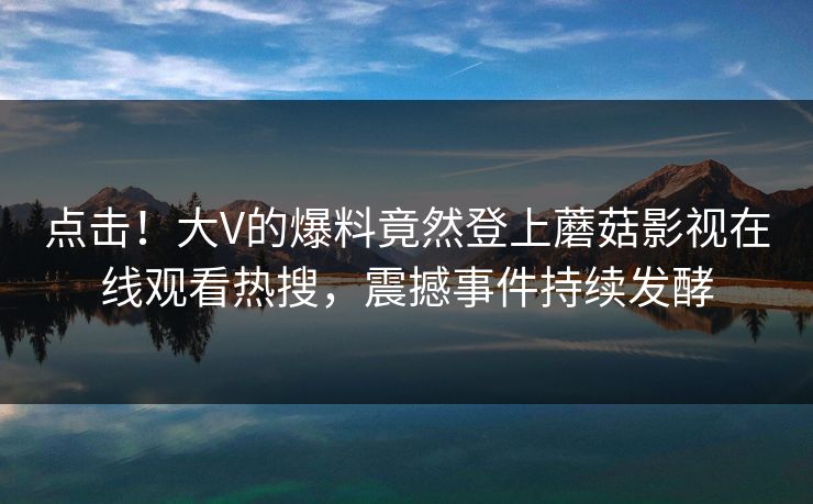 点击！大V的爆料竟然登上蘑菇影视在线观看热搜，震撼事件持续发酵