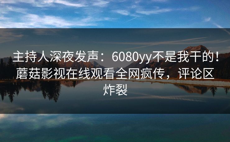 主持人深夜发声：6080yy不是我干的！蘑菇影视在线观看全网疯传，评论区炸裂
