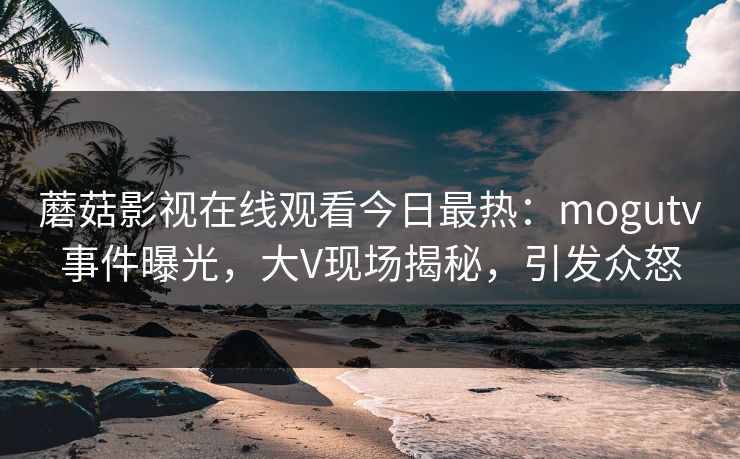 蘑菇影视在线观看今日最热：mogutv事件曝光，大V现场揭秘，引发众怒