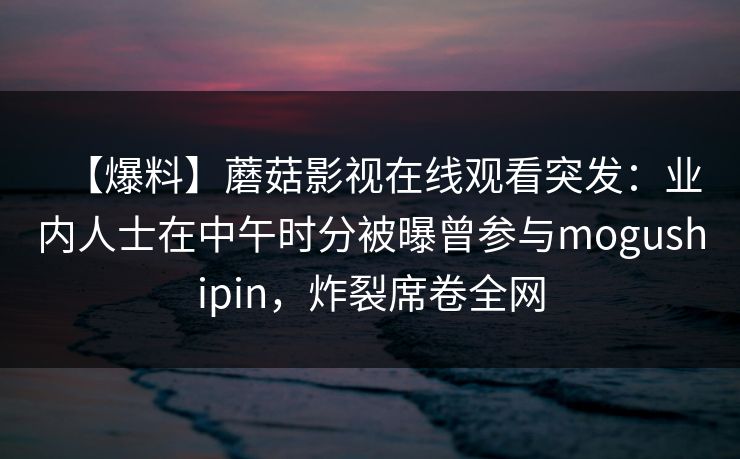 【爆料】蘑菇影视在线观看突发：业内人士在中午时分被曝曾参与mogushipin，炸裂席卷全网