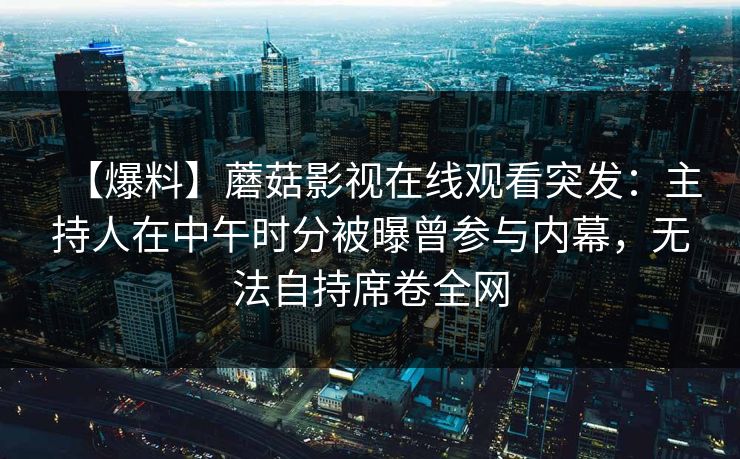 【爆料】蘑菇影视在线观看突发：主持人在中午时分被曝曾参与内幕，无法自持席卷全网