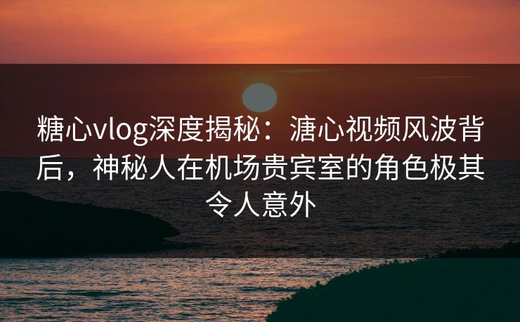 糖心vlog深度揭秘：溏心视频风波背后，神秘人在机场贵宾室的角色极其令人意外
