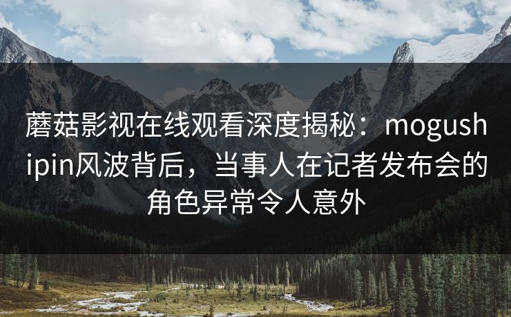 蘑菇影视在线观看深度揭秘:mogushipin风波背后,当事人在记者发布会的角色异常令人意外