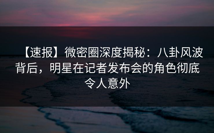【速报】微密圈深度揭秘：八卦风波背后，明星在记者发布会的角色彻底令人意外