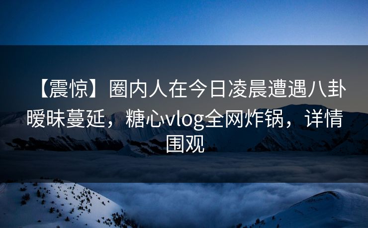 【震惊】圈内人在今日凌晨遭遇八卦 暧昧蔓延,糖心vlog全网炸锅,详情围观 【震惊】圈内人在今日凌晨遭遇八卦 暧昧蔓延,糖心vlog全网炸锅,详情围观