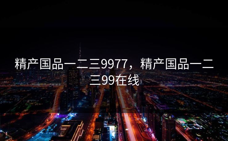 精产国品一二三9977,精产国品一二三99在线 精产国品一二三9977,精产国品一二三99在线