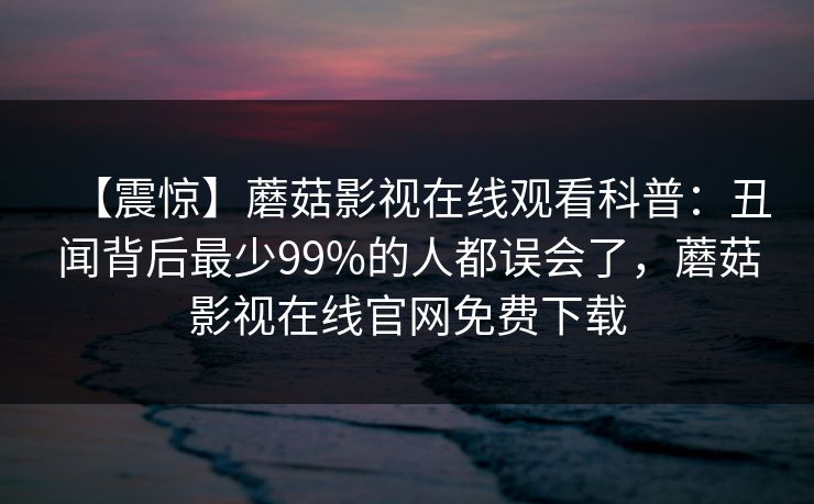 【震惊】蘑菇影视在线观看科普：丑闻背后最少99%的人都误会了，蘑菇影视在线官网免费下载