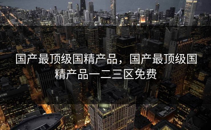 详细阅读:国产最顶级国精产品,国产最顶级国精产品一二三区免费 国产最顶级国精产品,国产最顶级国精产品一二三区免费