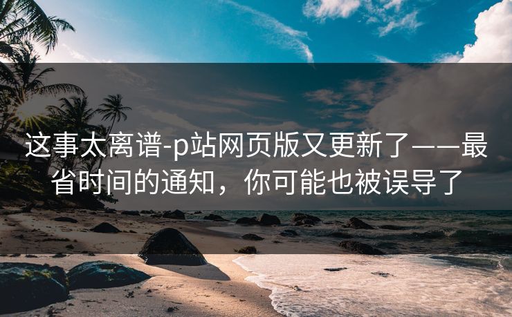 这事太离谱-p站网页版又更新了——最省时间的通知，你可能也被误导了
