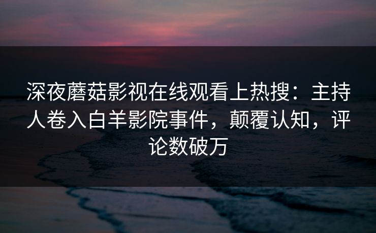 深夜蘑菇影视在线观看上热搜：主持人卷入白羊影院事件，颠覆认知，评论数破万