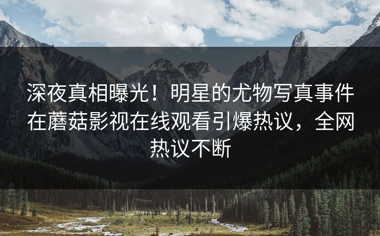 深夜真相曝光！明星的尤物写真事件在蘑菇影视在线观看引爆热议，全网热议不断