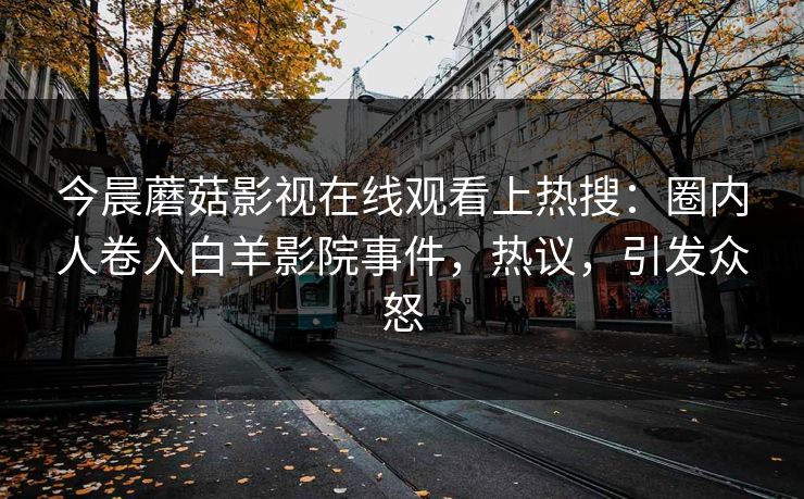 今晨蘑菇影视在线观看上热搜：圈内人卷入白羊影院事件，热议，引发众怒