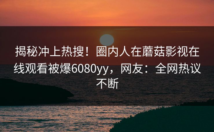 揭秘冲上热搜！圈内人在蘑菇影视在线观看被爆6080yy，网友：全网热议不断