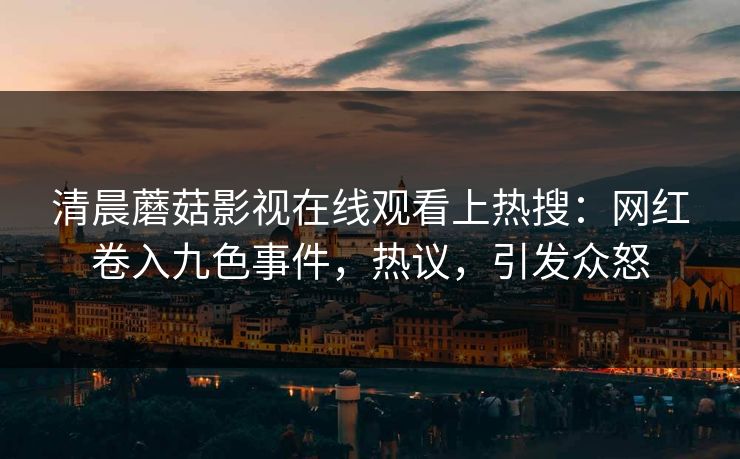 清晨蘑菇影视在线观看上热搜：网红卷入九色事件，热议，引发众怒