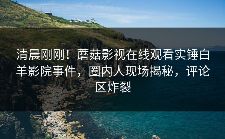 清晨刚刚！蘑菇影视在线观看实锤白羊影院事件，圈内人现场揭秘，评论区炸裂