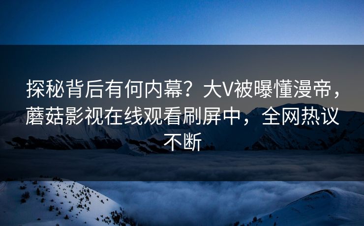 探秘背后有何内幕？大V被曝懂漫帝，蘑菇影视在线观看刷屏中，全网热议不断