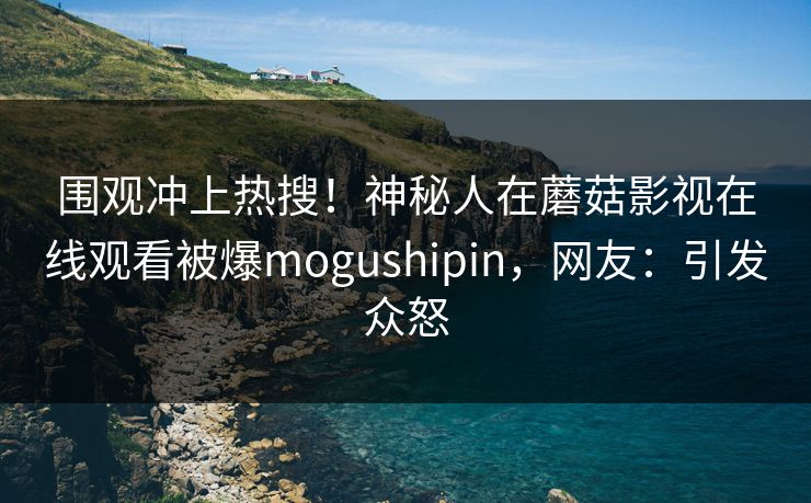 围观冲上热搜！神秘人在蘑菇影视在线观看被爆mogushipin，网友：引发众怒