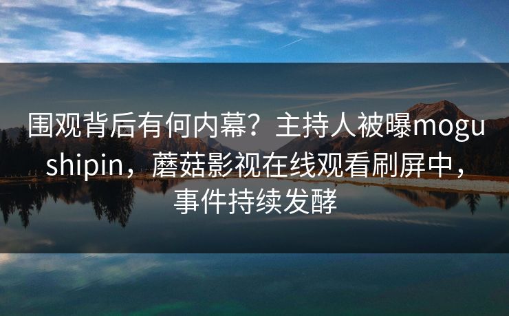 围观背后有何内幕?主持人被曝mogushipin,蘑菇影视在线观看刷屏中,事件持续发酵 围观背后有何内幕?主持人被曝mogushipin,蘑菇影视在线观看刷屏中,事件持续发酵