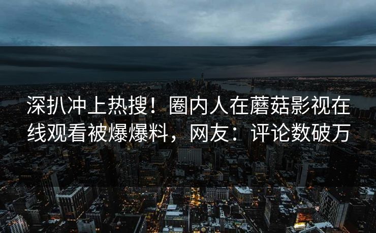 深扒冲上热搜！圈内人在蘑菇影视在线观看被爆爆料，网友：评论数破万