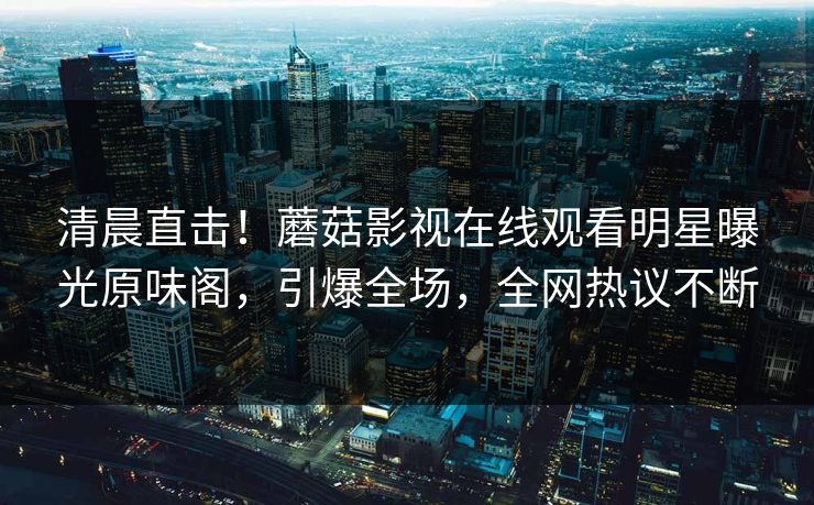 清晨直击！蘑菇影视在线观看明星曝光原味阁，引爆全场，全网热议不断