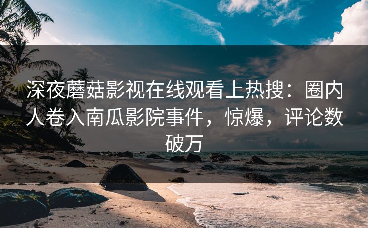 深夜蘑菇影视在线观看上热搜：圈内人卷入南瓜影院事件，惊爆，评论数破万