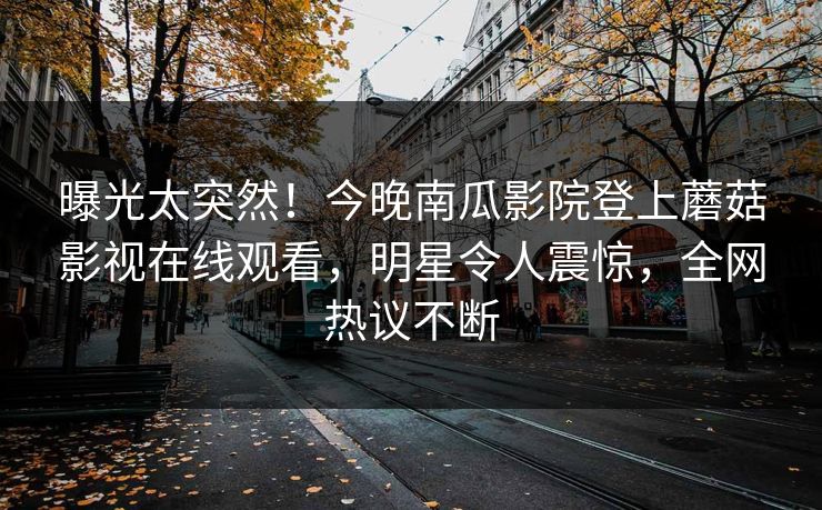 曝光太突然！今晚南瓜影院登上蘑菇影视在线观看，明星令人震惊，全网热议不断