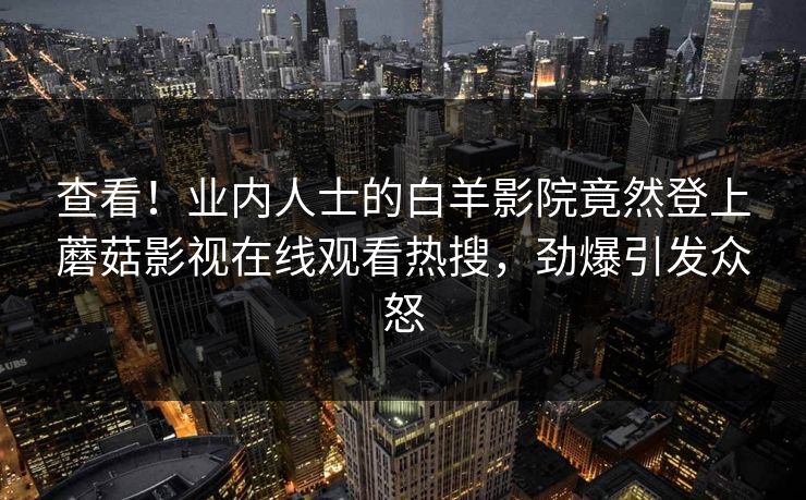 查看！业内人士的白羊影院竟然登上蘑菇影视在线观看热搜，劲爆引发众怒
