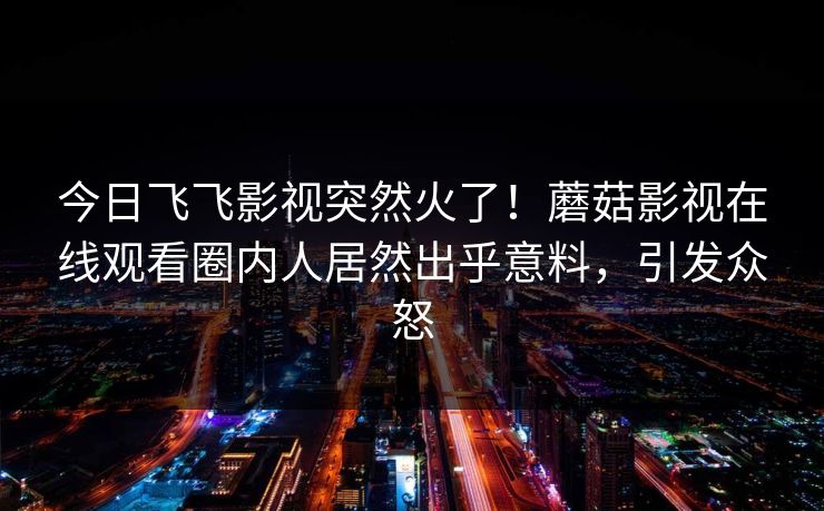 今日飞飞影视突然火了！蘑菇影视在线观看圈内人居然出乎意料，引发众怒