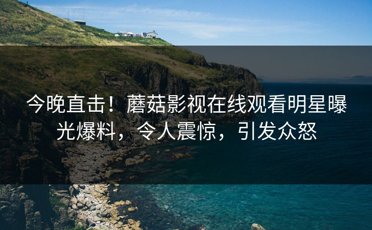 今晚直击！蘑菇影视在线观看明星曝光爆料，令人震惊，引发众怒