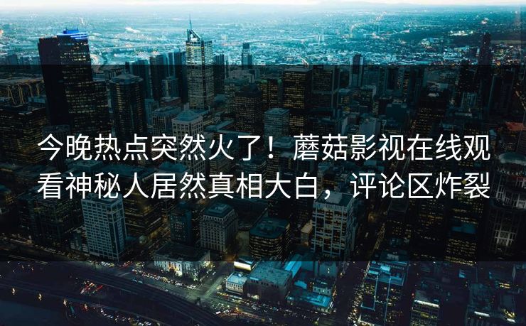 今晚热点突然火了！蘑菇影视在线观看神秘人居然真相大白，评论区炸裂
