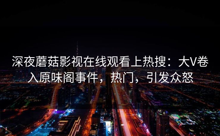 深夜蘑菇影视在线观看上热搜：大V卷入原味阁事件，热门，引发众怒