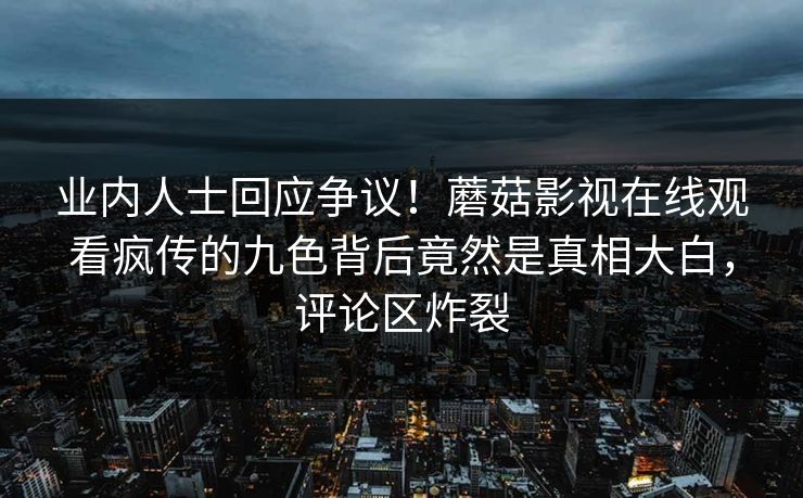 业内人士回应争议！蘑菇影视在线观看疯传的九色背后竟然是真相大白，评论区炸裂