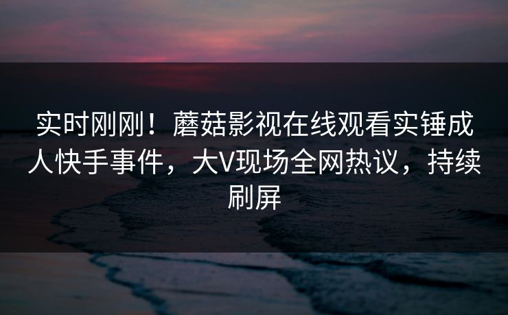 实时刚刚！蘑菇影视在线观看实锤成人快手事件，大V现场全网热议，持续刷屏