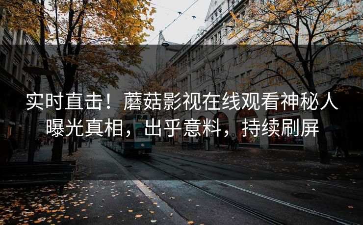 实时直击！蘑菇影视在线观看神秘人曝光真相，出乎意料，持续刷屏