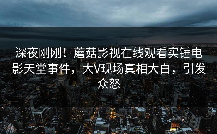 深夜刚刚！蘑菇影视在线观看实锤电影天堂事件，大V现场真相大白，引发众怒
