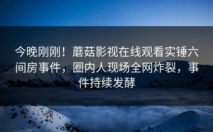 今晚刚刚！蘑菇影视在线观看实锤六间房事件，圈内人现场全网炸裂，事件持续发酵