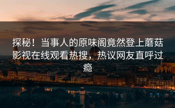 探秘！当事人的原味阁竟然登上蘑菇影视在线观看热搜，热议网友直呼过瘾