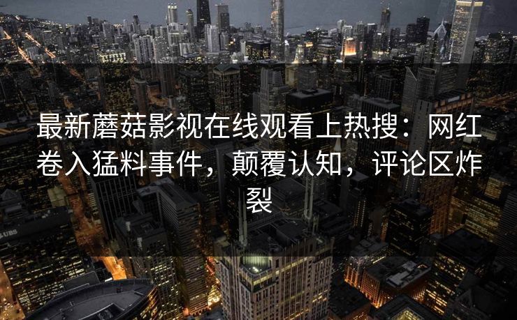 最新蘑菇影视在线观看上热搜：网红卷入猛料事件，颠覆认知，评论区炸裂