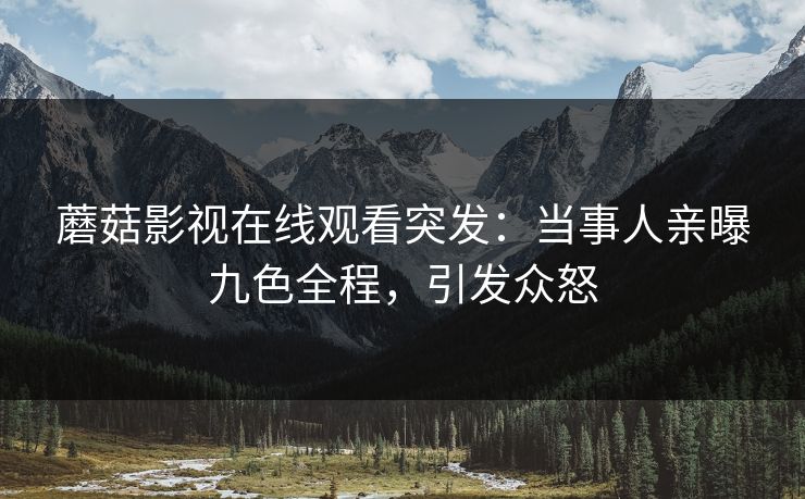 蘑菇影视在线观看突发：当事人亲曝九色全程，引发众怒