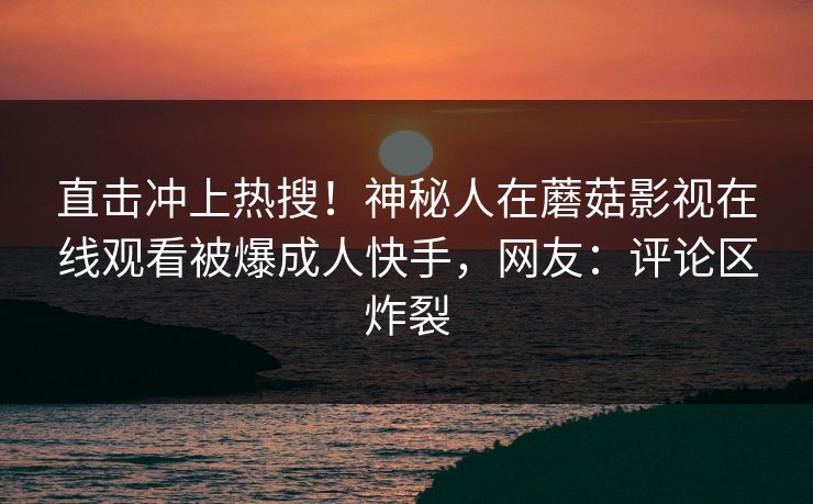 直击冲上热搜！神秘人在蘑菇影视在线观看被爆成人快手，网友：评论区炸裂