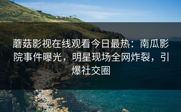 蘑菇影视在线观看今日最热：南瓜影院事件曝光，明星现场全网炸裂，引爆社交圈